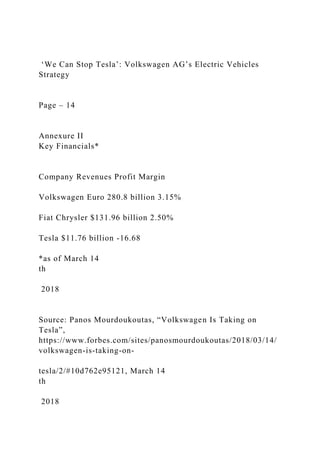 ‘We Can Stop Tesla’: Volkswagen AG’s Electric Vehicles
Strategy
Page – 14
Annexure II
Key Financials*
Company Revenues Profit Margin
Volkswagen Euro 280.8 billion 3.15%
Fiat Chrysler $131.96 billion 2.50%
Tesla $11.76 billion -16.68
*as of March 14
th
2018
Source: Panos Mourdoukoutas, “Volkswagen Is Taking on
Tesla”,
https://www.forbes.com/sites/panosmourdoukoutas/2018/03/14/
volkswagen-is-taking-on-
tesla/2/#10d762e95121, March 14
th
2018
 