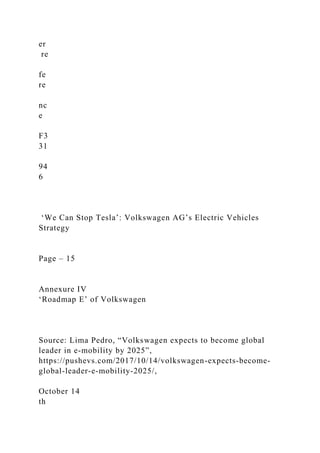 er
re
fe
re
nc
e
F3
31
94
6
‘We Can Stop Tesla’: Volkswagen AG’s Electric Vehicles
Strategy
Page – 15
Annexure IV
‘Roadmap E’ of Volkswagen
Source: Lima Pedro, “Volkswagen expects to become global
leader in e-mobility by 2025”,
https://pushevs.com/2017/10/14/volkswagen-expects-become-
global-leader-e-mobility-2025/,
October 14
th
 