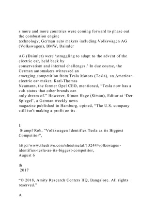 s more and more countries were coming forward to phase out
the combustion engine
technology, German auto makers including Volkswagen AG
(Volkswagen), BMW, Daimler
AG (Daimler) were ‘struggling to adapt to the advent of the
electric car, held back by
conservatism and internal challenges.’ In due course, the
German automakers witnessed an
emerging competition from Tesla Motors (Tesla), an American
electric car maker. Karl-Thomas
Neumann, the former Opel CEO, mentioned, “Tesla now has a
cult status that other brands can
only dream of.” However, Simon Hage (Simon), Editor at ‘Der
Spiegel’, a German weekly news
magazine published in Hamburg, opined, “The U.S. company
still isn't making a profit on its
1
Stumpf Rob, “Volkswagen Identifies Tesla as its Biggest
Competitor”,
http://www.thedrive.com/sheetmetal/13244/volkswagen-
identifies-tesla-as-its-biggest-competitor,
August 6
th
2017
“© 2018, Amity Research Centers HQ, Bangalore. All rights
reserved.”
A
 