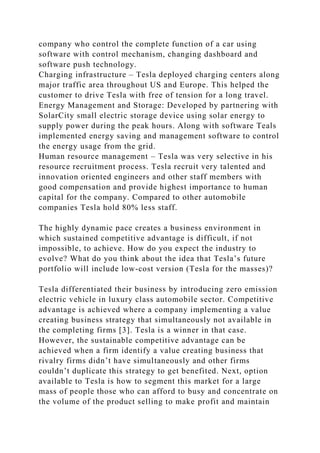 company who control the complete function of a car using
software with control mechanism, changing dashboard and
software push technology.
Charging infrastructure – Tesla deployed charging centers along
major traffic area throughout US and Europe. This helped the
customer to drive Tesla with free of tension for a long travel.
Energy Management and Storage: Developed by partnering with
SolarCity small electric storage device using solar energy to
supply power during the peak hours. Along with software Teals
implemented energy saving and management software to control
the energy usage from the grid.
Human resource management – Tesla was very selective in his
resource recruitment process. Tesla recruit very talented and
innovation oriented engineers and other staff members with
good compensation and provide highest importance to human
capital for the company. Compared to other automobile
companies Tesla hold 80% less staff.
The highly dynamic pace creates a business environment in
which sustained competitive advantage is difficult, if not
impossible, to achieve. How do you expect the industry to
evolve? What do you think about the idea that Tesla’s future
portfolio will include low-cost version (Tesla for the masses)?
Tesla differentiated their business by introducing zero emission
electric vehicle in luxury class automobile sector. Competitive
advantage is achieved where a company implementing a value
creating business strategy that simultaneously not available in
the completing firms [3]. Tesla is a winner in that case.
However, the sustainable competitive advantage can be
achieved when a firm identify a value creating business that
rivalry firms didn’t have simultaneously and other firms
couldn’t duplicate this strategy to get benefited. Next, option
available to Tesla is how to segment this market for a large
mass of people those who can afford to busy and concentrate on
the volume of the product selling to make profit and maintain
 
