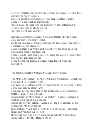 electric vehicles, but unlike the German automakers, Tesla does
not have to worry about a
massive existing car business. This helps explain Tesla's
aggressive approach to marketing,
which makes it seem like the company is less interested in
selling cars than in changing the
way the world uses energy.”
Drawing a parallel instance, Simon, highlighted, “Ten years
ago, another technology sector
made the mistake of underestimating its challenger: the mobile
communications industry.
Manufacturers like Nokia and Blackberry had long been the
undisputed market leaders, but
success made them sluggish. New, more innovative competitors
had hardly appeared on the
scene before the former pioneers were forced from the
market.”2
The Global Electric-Vehicle Market: An Overview
The ‘Paris Agreement’ or ‘Paris Climate Agreement’, which was
announced in December 2015
and came into enforcement in November 2016, was able to draw
consensus among almost 200
countries across the world to cut Greenhouse Gas Emissions
(GHEs). Experts hailed such
development as ‘first time in the history’; a single agreement
dealing with the climate change
united all worlds’ nations. Among all, the key element of the
accord was ‘to keep global
temperatures “well below” 2.0C (3.6F) above pre-industrial
times and “endeavour to limit”
them even more, to 1.5C.’ Welcoming this development as
‘remarkable’, Dr. Bill Hare, CEO of
 