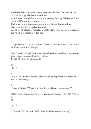 Vehicles Initiative (EVI) was launched in 2010 as part of the
‘Clean Energy Ministerial (CEM)’,
which was ‘a high-level dialogue among Energy Ministers from
the world’s major economies’.
EVI was ‘a multi-government policy forum dedicated to
accelerating the introduction and
adoption of electric vehicles worldwide’. IEA was designated as
the ‘EVI Co-ordinator’ for the
2
Hage Simon, “The Arrival of Tesla – German Auto Giants Face
an Existential Challenge”,
http://www.spiegel.de/international/business/tesla-german-auto-
giants-face-a-new-electric-rival-a-
1167633.html, September 15
th
2017
3
A not-for-profit climate science and policy institute based in
Berlin, Germany.
4
Briggs Helen, “What is in the Paris climate agreement?”,
http://www.bbc.com/news/science-environment-35073297, May
31
st
2017
5
“Global EV Outlook 2017: Two Million and Counting”,
 