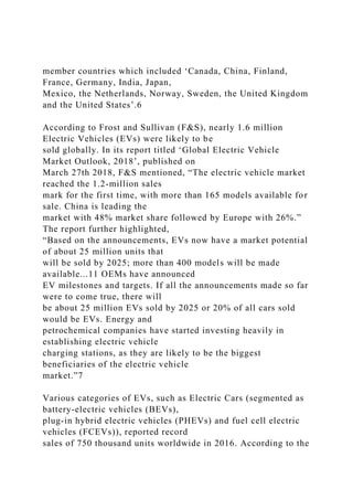 member countries which included ‘Canada, China, Finland,
France, Germany, India, Japan,
Mexico, the Netherlands, Norway, Sweden, the United Kingdom
and the United States’.6
According to Frost and Sullivan (F&S), nearly 1.6 million
Electric Vehicles (EVs) were likely to be
sold globally. In its report titled ‘Global Electric Vehicle
Market Outlook, 2018’, published on
March 27th 2018, F&S mentioned, “The electric vehicle market
reached the 1.2-million sales
mark for the first time, with more than 165 models available for
sale. China is leading the
market with 48% market share followed by Europe with 26%.”
The report further highlighted,
“Based on the announcements, EVs now have a market potential
of about 25 million units that
will be sold by 2025; more than 400 models will be made
available...11 OEMs have announced
EV milestones and targets. If all the announcements made so far
were to come true, there will
be about 25 million EVs sold by 2025 or 20% of all cars sold
would be EVs. Energy and
petrochemical companies have started investing heavily in
establishing electric vehicle
charging stations, as they are likely to be the biggest
beneficiaries of the electric vehicle
market.”7
Various categories of EVs, such as Electric Cars (segmented as
battery-electric vehicles (BEVs),
plug-in hybrid electric vehicles (PHEVs) and fuel cell electric
vehicles (FCEVs)), reported record
sales of 750 thousand units worldwide in 2016. According to the
 