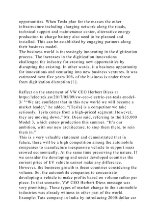 opportunities. When Tesla plan for the masses the other
infrastructure including charging network along the roads,
technical support and maintenance center, alternative energy
production to charge battery also need to be planned and
installed. This can be established by engaging partners along
their business model.
The business world is increasingly innovating in the digitization
process. The increases in the digitization innovations
challenged the industry for creating new opportunities by
disrupting the existing. In other words, it a business opportunity
for innovations and venturing into new business ventures. It was
estimated next five years 30% of the business is under threat
from digitization disruption [1].
Reflect on the statement of VW CEO Herbert Diess at
https://electrek.co/2017/05/09/vw-ceo-electric-car-tesla-model-
3/ "“We are confident that in this new world we will become a
market leader,” he added. “[Tesla] is a competitor we take
seriously. Tesla comes from a high-priced segment. However,
they are moving down,” Mr. Diess said, referring to the $35,000
Model 3, which enters production this summer. “It’s our
ambition, with our new architecture, to stop them there, to rein
them in.”
This is a very valuable statement and demonstrated that in
future, there will be a high competition among the automobile
companies to manufacture inexpensive vehicle to support mass
crowed economically. At the same time preserving the nature. If
we consider the developing and under developed countries the
current price of EV vehicle cannot make any difference.
However, the business growth is these countries considering the
volume. So, the automobile companies to concentrate
developing a vehicle to make profits based on volume rather per
piece. In that scenario, VW CEO Herbert Diess message was
very promising. These types of market change in the automobile
industries was already witness in other part of the world.
Example: Tata company in India by introducing 2000-dollar car
 