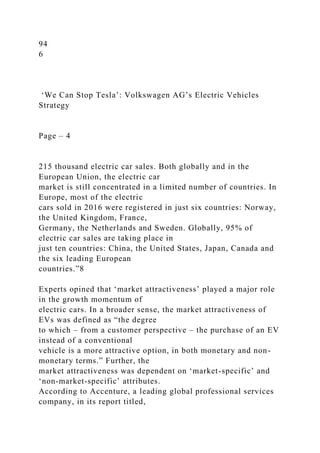 94
6
‘We Can Stop Tesla’: Volkswagen AG’s Electric Vehicles
Strategy
Page – 4
215 thousand electric car sales. Both globally and in the
European Union, the electric car
market is still concentrated in a limited number of countries. In
Europe, most of the electric
cars sold in 2016 were registered in just six countries: Norway,
the United Kingdom, France,
Germany, the Netherlands and Sweden. Globally, 95% of
electric car sales are taking place in
just ten countries: China, the United States, Japan, Canada and
the six leading European
countries.”8
Experts opined that ‘market attractiveness’ played a major role
in the growth momentum of
electric cars. In a broader sense, the market attractiveness of
EVs was defined as “the degree
to which – from a customer perspective – the purchase of an EV
instead of a conventional
vehicle is a more attractive option, in both monetary and non-
monetary terms.” Further, the
market attractiveness was dependent on ‘market-specific’ and
‘non-market-specific’ attributes.
According to Accenture, a leading global professional services
company, in its report titled,
 