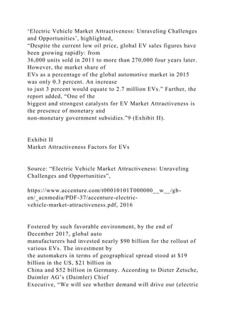 ‘Electric Vehicle Market Attractiveness: Unraveling Challenges
and Opportunities’, highlighted,
“Despite the current low oil price, global EV sales figures have
been growing rapidly: from
36,000 units sold in 2011 to more than 270,000 four years later.
However, the market share of
EVs as a percentage of the global automotive market in 2015
was only 0.3 percent. An increase
to just 3 percent would equate to 2.7 million EVs.” Further, the
report added, “One of the
biggest and strongest catalysts for EV Market Attractiveness is
the presence of monetary and
non-monetary government subsidies.”9 (Exhibit II).
Exhibit II
Market Attractiveness Factors for EVs
Source: “Electric Vehicle Market Attractiveness: Unraveling
Challenges and Opportunities”,
https://www.accenture.com/t00010101T000000__w__/gb-
en/_acnmedia/PDF-37/accenture-electric-
vehicle-market-attractiveness.pdf, 2016
Fostered by such favorable environment, by the end of
December 2017, global auto
manufacturers had invested nearly $90 billion for the rollout of
various EVs. The investment by
the automakers in terms of geographical spread stood at $19
billion in the US, $21 billion in
China and $52 billion in Germany. According to Dieter Zetsche,
Daimler AG’s (Daimler) Chief
Executive, “We will see whether demand will drive our (electric
 