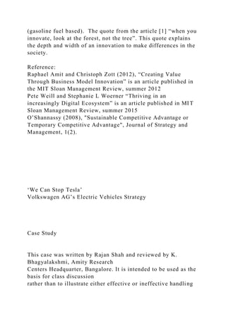 (gasoline fuel based). The quote from the article [1] “when you
innovate, look at the forest, not the tree”. This quote explains
the depth and width of an innovation to make differences in the
society.
Reference:
Raphael Amit and Christoph Zott (2012), “Creating Value
Through Business Model Innovation” is an article published in
the MIT Sloan Management Review, summer 2012
Pete Weill and Stephanie L Woerner “Thriving in an
increasingly Digital Ecosystem” is an article published in MIT
Sloan Management Review, summer 2015
O’Shannassy (2008), "Sustainable Competitive Advantage or
Temporary Competitive Advantage", Journal of Strategy and
Management, 1(2).
‘We Can Stop Tesla’
Volkswagen AG’s Electric Vehicles Strategy
Case Study
This case was written by Rajan Shah and reviewed by K.
Bhagyalakshmi, Amity Research
Centers Headquarter, Bangalore. It is intended to be used as the
basis for class discussion
rather than to illustrate either effective or ineffective handling
 