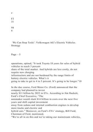 e
F3
31
94
6
‘We Can Stop Tesla’: Volkswagen AG’s Electric Vehicles
Strategy
Page – 5
operations, opined, “It took Toyota 18 years for sales of hybrid
vehicles to reach 3 percent
share of the total market. And hybrids are less costly, do not
require new charging
infrastructure and are not burdened by the range limits of
battery electric vehicles. What’s it
going to take to get to 4 to 5 percent. It’s going to be longer.”10
In the due course, Ford Motor Co. (Ford) announced that the
company had planned to invest
nearly $11 billion by 2022 in EVs. According to Jim Hackett,
Ford’s Chief Executive, “The
automaker would slash $14 billion in costs over the next five
years and shift capital investment
away from sedans and internal combustion engines to develop
more trucks and electric and
hybrid cars.” Moreover, on Ford’s EVs’ strategy, Bill Ford,
Chairman of Ford, mentioned,
“We’re all in on this and we’re taking our mainstream vehicles,
 