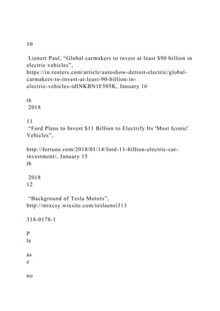10
Lienert Paul, “Global carmakers to invest at least $90 billion in
electric vehicles”,
https://in.reuters.com/article/autoshow-detroit-electric/global-
carmakers-to-invest-at-least-90-billion-in-
electric-vehicles-idINKBN1F505K, January 16
th
2018
11
“Ford Plans to Invest $11 Billion to Electrify Its 'Most Iconic'
Vehicles”,
http://fortune.com/2018/01/14/ford-11-billion-electric-car-
investment/, January 15
th
2018
12
“Background of Tesla Motors”,
http://mixcsy.wixsite.com/teslaensi313
318-0178-1
P
le
as
e
no
 