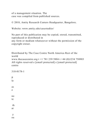 of a management situation. The
case was compiled from published sources.
© 2018, Amity Research Centers Headquarter, Bangalore.
Website: www.amity.edu/casestudies/
No part of this publication may be copied, stored, transmitted,
reproduced or distributed in
any form or medium whatsoever without the permission of the
copyright owner.
Distributed by The Case Centre North America Rest of the
world
www.thecasecentre.org t +1 781 239 5884 t +44 (0)1234 750903
All rights reserved e [email protected] e [email protected]
centre
318-0178-1
P
le
as
e
no
te
th
at
y
ou
 
