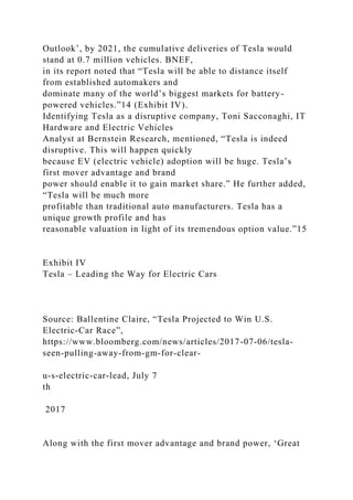 Outlook’, by 2021, the cumulative deliveries of Tesla would
stand at 0.7 million vehicles. BNEF,
in its report noted that “Tesla will be able to distance itself
from established automakers and
dominate many of the world’s biggest markets for battery-
powered vehicles.”14 (Exhibit IV).
Identifying Tesla as a disruptive company, Toni Sacconaghi, IT
Hardware and Electric Vehicles
Analyst at Bernstein Research, mentioned, “Tesla is indeed
disruptive. This will happen quickly
because EV (electric vehicle) adoption will be huge. Tesla’s
first mover advantage and brand
power should enable it to gain market share.” He further added,
“Tesla will be much more
profitable than traditional auto manufacturers. Tesla has a
unique growth profile and has
reasonable valuation in light of its tremendous option value.”15
Exhibit IV
Tesla – Leading the Way for Electric Cars
Source: Ballentine Claire, “Tesla Projected to Win U.S.
Electric-Car Race”,
https://www.bloomberg.com/news/articles/2017-07-06/tesla-
seen-pulling-away-from-gm-for-clear-
u-s-electric-car-lead, July 7
th
2017
Along with the first mover advantage and brand power, ‘Great
 