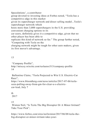Speculations’, a contributor
group devoted to investing ideas at Forbes noted, “Tesla has a
competitive edge in this market
given its supercharger network and direct selling model...Tesla's
supercharger network which
hosts more than 3,000 superchargers in the U.S. providing
convenient charging options to its
car users, definitely gives it a competitive edge, given that no
other player has been able to
replicate this kind of network so far.” The group further noted,
“Competing with Tesla on the
charging network might be tough for other auto makers, given
its first mover's advantage.
13
“Company Profile”,
http://mixcsy.wixsite.com/teslaensi313/company-profile
14
Ballentine Claire, “Tesla Projected to Win U.S. Electric-Car
Race”,
https://www.bloomberg.com/news/articles/2017-07-06/tesla-
seen-pulling-away-from-gm-for-clear-u-s-electric-
car-lead, July 7
th
2017
15
Winton Neil, “Is Tesla The Big Disruptor Or A Minor Irritant?
Take Your Pick”,
https://www.forbes.com/sites/neilwinton/2017/06/08/tesla-the-
big-disruptor-or-minor-irritant-take-your-
 