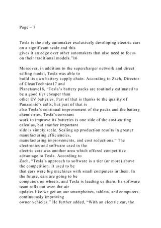 Page – 7
Tesla is the only automaker exclusively developing electric cars
on a significant scale and this
gives it an edge over other automakers that also need to focus
on their traditional models.”16
Moreover, in addition to the supercharger network and direct
selling model, Tesla was able to
build its own battery supply chain. According to Zach, Director
of CleanTechnica17 and
Planetsave18, “Tesla’s battery packs are routinely estimated to
be a good tier cheaper than
other EV batteries. Part of that is thanks to the quality of
Panasonic’s cells, but part of that is
also Tesla’s continual improvement of the packs and the battery
chemistries. Tesla’s constant
work to improve its batteries is one side of the cost-cutting
calculus, but another important
side is simply scale. Scaling up production results in greater
manufacturing efficiencies,
manufacturing improvements, and cost reductions.” The
electronics and software used in the
electric cars was another area which offered competitive
advantage to Tesla. According to
Zach, “Tesla’s approach to software is a tier (or more) above
the competition. It used to be
that cars were big machines with small computers in them. In
the future, cars are going to be
computers on wheels, and Tesla is leading us there. Its software
team rolls out over-the-air
updates like we get on our smartphones, tablets, and computers,
continuously improving
owner vehicles.” He further added, “With an electric car, the
 