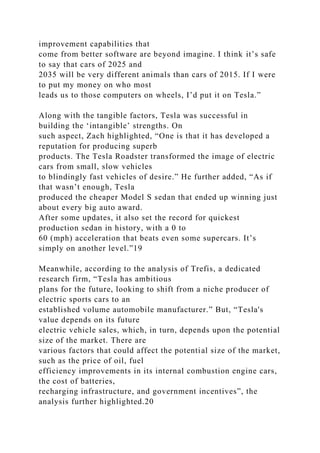 improvement capabilities that
come from better software are beyond imagine. I think it’s safe
to say that cars of 2025 and
2035 will be very different animals than cars of 2015. If I were
to put my money on who most
leads us to those computers on wheels, I’d put it on Tesla.”
Along with the tangible factors, Tesla was successful in
building the ‘intangible’ strengths. On
such aspect, Zach highlighted, “One is that it has developed a
reputation for producing superb
products. The Tesla Roadster transformed the image of electric
cars from small, slow vehicles
to blindingly fast vehicles of desire.” He further added, “As if
that wasn’t enough, Tesla
produced the cheaper Model S sedan that ended up winning just
about every big auto award.
After some updates, it also set the record for quickest
production sedan in history, with a 0 to
60 (mph) acceleration that beats even some supercars. It’s
simply on another level.”19
Meanwhile, according to the analysis of Trefis, a dedicated
research firm, “Tesla has ambitious
plans for the future, looking to shift from a niche producer of
electric sports cars to an
established volume automobile manufacturer.” But, “Tesla's
value depends on its future
electric vehicle sales, which, in turn, depends upon the potential
size of the market. There are
various factors that could affect the potential size of the market,
such as the price of oil, fuel
efficiency improvements in its internal combustion engine cars,
the cost of batteries,
recharging infrastructure, and government incentives”, the
analysis further highlighted.20
 