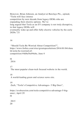 However, Brian Johnson, an Analyst at Barclays Plc., opined,
“Tesla will face intense
competition by next decade from legacy OEMs who are
expanding their electric options. We’ve
long argued that Tesla as an EV company is not truly disruptive,
in that legacy OEMs will
eventually wake up and offer fully electric vehicles by the early
2020s.”21
16
“Should Tesla Be Worried About Competition?”,
https://www.forbes.com/sites/greatspeculations/2016/01/04/shou
ld-tesla-be-worried-of-
competition/#4d4a56a94ebe, June 4
th
2016
17
The most popular clean-tech focused website in the world.
18
A world-leading green and science news site.
19
Zach, “Tesla’s Competitive Advantages- 5 Big Ones”,
https://evobsession.com/tesla-competitive-advantage-5-big-
ones/, April 29
th
2015
20
 