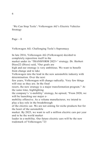 6
‘We Can Stop Tesla’: Volkswagen AG’s Electric Vehicles
Strategy
Page – 8
Volkswagen AG: Challenging Tesla’s Supremacy
In late 2016, Volkswagen AG (Volkswagen) decided to
completely reposition itself in the
market under its ‘TRANSFORM 2025+’ strategy. Dr. Herbert
Diess22 (Diess) said, “Our goals are
high and our strategy is very ambitious. We want to benefit
from change and to take
Volkswagen into the lead in the new automobile industry with
determination. Over the next
few years, Volkswagen will change radically. Very few things
will stay as they are. In the final
resort, the new strategy is a major transformation program.” At
the same time, highlighting
the company’s ‘e-mobility’ strategy, he opined, “From 2020, we
will be launching our major e-
mobility offensive. As a volume manufacturer, we intend to
play a key role in the breakthrough
of the electric car. We are not aiming for niche products but for
the heart of the automobile
market. By 2025, we want to sell a million electric cars per year
and to be the world market
leader in e-mobility. Our future electric cars will be the new
trademark of Volkswagen.”23
 