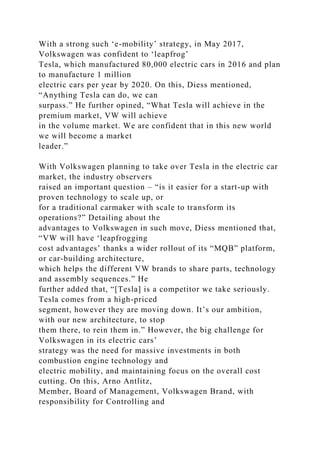 With a strong such ‘e-mobility’ strategy, in May 2017,
Volkswagen was confident to ‘leapfrog’
Tesla, which manufactured 80,000 electric cars in 2016 and plan
to manufacture 1 million
electric cars per year by 2020. On this, Diess mentioned,
“Anything Tesla can do, we can
surpass.” He further opined, “What Tesla will achieve in the
premium market, VW will achieve
in the volume market. We are confident that in this new world
we will become a market
leader.”
With Volkswagen planning to take over Tesla in the electric car
market, the industry observers
raised an important question – “is it easier for a start-up with
proven technology to scale up, or
for a traditional carmaker with scale to transform its
operations?” Detailing about the
advantages to Volkswagen in such move, Diess mentioned that,
“VW will have ‘leapfrogging
cost advantages’ thanks a wider rollout of its “MQB” platform,
or car-building architecture,
which helps the different VW brands to share parts, technology
and assembly sequences.” He
further added that, “[Tesla] is a competitor we take seriously.
Tesla comes from a high-priced
segment, however they are moving down. It’s our ambition,
with our new architecture, to stop
them there, to rein them in.” However, the big challenge for
Volkswagen in its electric cars’
strategy was the need for massive investments in both
combustion engine technology and
electric mobility, and maintaining focus on the overall cost
cutting. On this, Arno Antlitz,
Member, Board of Management, Volkswagen Brand, with
responsibility for Controlling and
 