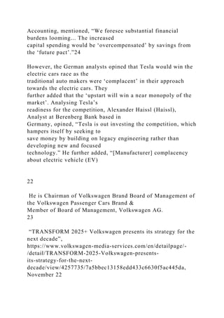 Accounting, mentioned, “We foresee substantial financial
burdens looming... The increased
capital spending would be ‘overcompensated’ by savings from
the ‘future pact’.”24
However, the German analysts opined that Tesla would win the
electric cars race as the
traditional auto makers were ‘complacent’ in their approach
towards the electric cars. They
further added that the ‘upstart will win a near monopoly of the
market’. Analysing Tesla’s
readiness for the competition, Alexander Haissl (Haissl),
Analyst at Berenberg Bank based in
Germany, opined, “Tesla is out investing the competition, which
hampers itself by seeking to
save money by building on legacy engineering rather than
developing new and focused
technology.” He further added, “[Manufacturer] complacency
about electric vehicle (EV)
22
He is Chairman of Volkswagen Brand Board of Management of
the Volkswagen Passenger Cars Brand &
Member of Board of Management, Volkswagen AG.
23
“TRANSFORM 2025+ Volkswagen presents its strategy for the
next decade”,
https://www.volkswagen-media-services.com/en/detailpage/-
/detail/TRANSFORM-2025-Volkswagen-presents-
its-strategy-for-the-next-
decade/view/4257735/7a5bbec13158edd433c6630f5ac445da,
November 22
 