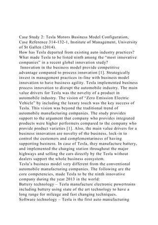 Case Study 2: Tesla Motors Business Model Configuration,
Case Reference 314-132-1, Institute of Management, University
of St Gallen (2014).
How has Tesla departed from existing auto industry practices?
What made Tesla to be listed ninth among the “most innovative
companies” in a recent global innovation study?
Innovation in the business model provide competitive
advantage compared to process innovation [1]. Strategically
invest in management practices in-line with business model
innovation to have business agility. Tesla implemented business
process innovation to disrupt the automobile industry. The main
value drivers for Tesla was the novelty of a product in
automobile industry. The vision of “Zero Emission Electric
Vehicle” by including the luxury touch was the key success of
Tesla. This vision was beyond the traditional trend of
automobile manufacturing companies. The study provides
support to the argument that company who provides integrated
products were higher performers compared to the company who
provide product varieties [1]. Also, the main value drivers for a
business innovation are novelty of the business, lock-in to
control the customers and complementariness of having
supporting business. In case of Tesla, they manufacture battery,
and implemented the charging station throughout the major
highways and selling the cars directly by the Tesla without
dealers support the whole business ecosystem.
Tesla’s business model very different from the conventional
automobile manufacturing companies. The following are the
core competencies, made Tesla to be the ninth innovative
company during the year 2013 in the world:
Battery technology – Tesla manufacture electronic powertrains
including battery using state of the art technology to have a
long range for mileage and fast changing techniques.
Software technology – Tesla is the first auto manufacturing
 
