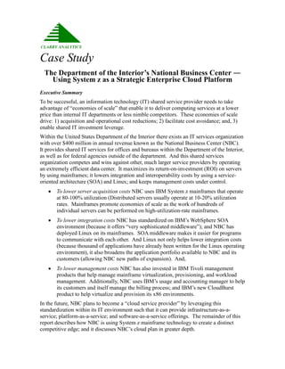 Case Study
  The Department of the Interior’s National Business Center ―
    Using System z as a Strategic Enterprise Cloud Platform
Executive Summary
To be successful, an information technology (IT) shared service provider needs to take
advantage of “economies of scale” that enable it to deliver computing services at a lower
price than internal IT departments or less nimble competitors. These economies of scale
drive: 1) acquisition and operational cost reductions; 2) facilitate cost avoidance; and, 3)
enable shared IT investment leverage.
Within the United States Department of the Interior there exists an IT services organization
with over $400 million in annual revenue known as the National Business Center (NBC).
It provides shared IT services for offices and bureaus within the Department of the Interior,
as well as for federal agencies outside of the department. And this shared services
organization competes and wins against other, much larger service providers by operating
an extremely efficient data center. It maximizes its return-on-investment (ROI) on servers
by using mainframes; it lowers integration and interoperability costs by using a service-
oriented architecture (SOA) and Linux; and keeps management costs under control.
      To lower server acquisition costs NBC uses IBM System z mainframes that operate
       at 80-100% utilization (Distributed servers usually operate at 10-20% utilization
       rates. Mainframes promote economies of scale as the work of hundreds of
       individual servers can be performed on high-utilization-rate mainframes.
      To lower integration costs NBC has standardized on IBM’s WebSphere SOA
       environment (because it offers “very sophisticated middleware”); and NBC has
       deployed Linux on its mainframes. SOA middleware makes it easier for programs
       to communicate with each other. And Linux not only helps lower integration costs
       (because thousand of applications have already been written for the Linux operating
       environment), it also broadens the application portfolio available to NBC and its
       customers (allowing NBC new paths of expansion). And,
      To lower management costs NBC has also invested in IBM Tivoli management
       products that help manage mainframe virtualization, provisioning, and workload
       management. Additionally, NBC uses IBM’s usage and accounting manager to help
       its customers and itself manage the billing process; and IBM’s new CloudBurst
       product to help virtualize and provision its x86 environments.
In the future, NBC plans to become a “cloud service provider” by leveraging this
standardization within its IT environment such that it can provide infrastructure-as-a-
service; platform-as-a-service; and software-as-a-service offerings. The remainder of this
report describes how NBC is using System z mainframe technology to create a distinct
competitive edge; and it discusses NBC’s cloud plan in greater depth.
 