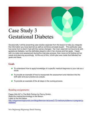 Case Study 3
Gestational Diabetes
Occasionally I will be presenting case studies separate from the lesson to help you integrate
the information you have learned as well as reinforce concepts taught. This particular case
has come from a client I had with the names changed. Her main need did not have to do with
gestational diabetes, but this definitely played a role in her choices and her goals. I begin
with my notes and assessment during the interview process, then move on to finding out her
needs and planning accordingly. At the end of this, a birth plan was made that followed her
goals and ideas.


Goals
      To understand how to apply knowledge of a specific medical diagnosis to your role as a
      doula.

      To provide an example of how to incorporate the assessment and interview into the
      birth plan and your practice as a doula.

      To provide an example of the all steps in the nursing process.



Reading assignments:
Pages 244-247 in The Birth Partner by Penny Simkin.
Read the medical terminology in the lesson.
Listen to the link below:
http://obgynmorningrounds.com/blog/afternoon-lectures/2-72-medical-problems-in-pregnancy-
diabetes/


New Beginnings Beginnings Doula Training
 