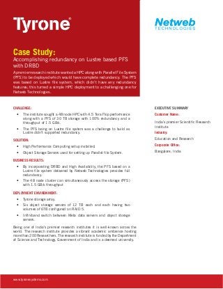 Case Study:

Accomplishing redundancy on Lustre based PFS
with DRBD
A premier research institute wanted a HPC along with Parallel File System
(PFS) to be deployed which would have complete redundancy. The PFS
was based on Lustre file system, which didn’t have any redundancy
features; this turned a simple HPC deployment to a challenging one for
Netweb Technologies.

CHALLENGE:
•	 The institute sought a 48 node HPC with 4.5 Tera Flop performance
along with a PFS of 30 TB storage with 100% redundancy and a
throughput of 1.5 GB/s.
•	 The PFS being on Lustre file system was a challenge to build as
Lustre didn’t supported redundancy.
SOLUTION:

EXECUTIVE SUMMARY
Customer Name:
India’s premier Scientific Research
Institute
Industry:
Education and Research

•	 High Performance Computing setup installed.

Corporate Office:

•	 Object Storage Servers used for setting up Parallel file System.

Bangalore, India

BUSINESS RESULTS:
•	 By incorporating DRBD and High Availability, the PFS based on a
Lustre file system delivered by Netweb Technologies provides full
redundancy.
•	 The 48 node cluster can simultaneously access the storage (PFS)
with 1.5 GB/s throughput
DEPLOYMENT ENVIRONMENT:
•	 Tyrone storage array.
•	 Six object storage servers of 12 TB each and each having two
volumes of 6TB configured on RAID 5.
•	 Infiniband switch between Meta data servers and object storage
servers.
Being one of India’s premier research institutes it is well-known across the
world. The research institute provides a vibrant academic ambience hosting
more than 200 Researchers. The research institute is funded by the Department
of Science and Technology, Government of India and is a deemed university.

www.tyronesystems.com

 
