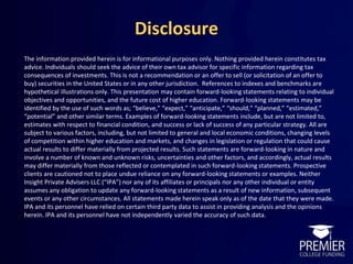 Disclosure
The information provided herein is for informational purposes only. Nothing provided herein constitutes tax
advice. Individuals should seek the advice of their own tax advisor for specific information regarding tax
consequences of investments. This is not a recommendation or an offer to sell (or solicitation of an offer to
buy) securities in the United States or in any other jurisdiction. References to indexes and benchmarks are
hypothetical illustrations only. This presentation may contain forward-looking statements relating to individual
objectives and opportunities, and the future cost of higher education. Forward-looking statements may be
identified by the use of such words as; “believe,” “expect,” “anticipate,” “should,” “planned,” “estimated,”
“potential” and other similar terms. Examples of forward-looking statements include, but are not limited to,
estimates with respect to financial condition, and success or lack of success of any particular strategy. All are
subject to various factors, including, but not limited to general and local economic conditions, changing levels
of competition within higher education and markets, and changes in legislation or regulation that could cause
actual results to differ materially from projected results. Such statements are forward-looking in nature and
involve a number of known and unknown risks, uncertainties and other factors, and accordingly, actual results
may differ materially from those reflected or contemplated in such forward-looking statements. Prospective
clients are cautioned not to place undue reliance on any forward-looking statements or examples. Neither
Insight Private Advisers LLC (“IPA”) nor any of its affiliates or principals nor any other individual or entity
assumes any obligation to update any forward-looking statements as a result of new information, subsequent
events or any other circumstances. All statements made herein speak only as of the date that they were made.
IPA and its personnel have relied on certain third party data to assist in providing analysis and the opinions
herein. IPA and its personnel have not independently varied the accuracy of such data.
 