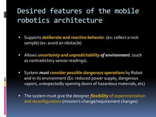 Desired features of the mobile
robotics architecture
 Supports deliberate and reactive behavior. (ex: collect a rock
sample) (ex: avoid an obstacle)
 Allows uncertainty and unpredictability of environment. (such
as contradictory sensor readings).
 System must consider possible dangerous operations by Robot
and in its environment (Ex: reduced power supply, dangerous
vapors, unexpectedly opening doors of hazardous materials, etc)
 The system must give the designer flexibility of experimentation
and reconfiguration (mission’s change/requirement changes)
 