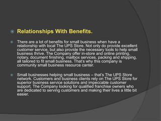  Relationships With Benefits.
 There are a lot of benefits for small business when have a
relationship with local The UPS Store. Not only do provide excellent
customer service, but also provide the necessary tools to help small
business thrive. The Company offer in-store and online printing,
notary, document finishing, mailbox services, packing and shipping,
all tailored to fit small business. That’s why this company is
community small business resource canter.
 Small businesses helping small business – that’s The UPS Store
network. Customers and business clients rely on The UPS Store for
superior business service solutions and impeccable customer
support. The Company looking for qualified franchise owners who
are dedicated to serving customers and making their lives a little bit
easier.
 