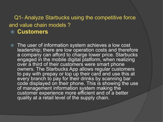 Q1- Analyze Starbucks using the competitive force
and value chain models ?
 Customers
 The user of information system achieves a low cost
leadership; there are low operation costs and therefore
a company can afford to charge lower price. Starbucks
engaged in the mobile digital platform, when realizing
over a third of their customers were smart phone
owners. The Starbucks App allows regular customers
to pay with prepay or top up their card and use this at
every branch to pay for their drinks by scanning bar
code displayed on their phone. This is showing the use
of management information system making the
customer experience more efficient and of a better
quality at a retail level of the supply chain.
 