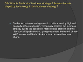 Q2- What is Starbucks’ business strategy ? Assess the role
played by technology in this business strategy ?
 Starbucks business strategy was to continue serving high end
specialty coffee production. Technology assisted the business
strategy due to the addition of mobile digital platform and the
‘Starbucks Digital Network’, giving customers the benefit of free
Wi-Fi access and Starbucks Apps to access on their smart
phone.
 