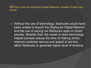 Q3-How much has technology helped Starbucks compete? Explain your
answer
 Without the use of technology, Starbucks would have
been unable to launch the Starbucks Digital Network
and the use of paying via Starbucks apps on smart
phones. Besides that, the newer in store technology
helped baristas reduce the time of making drinks,
improve customer service and speed of service,
allow Starbucks to generate higher level of revenue.
 