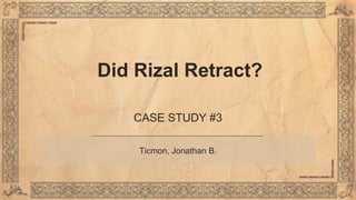 Did Rizal Retract?
CASE STUDY #3
Ticmon, Jonathan B.
 