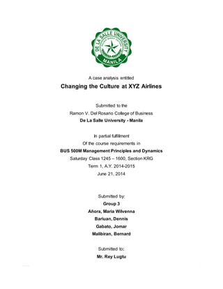 0 | P a g e
A case analysis entitled
Changing the Culture at XYZ Airlines
Submitted to the
Ramon V. Del Rosario College of Business
De La Salle University - Manila
In partial fulfillment
Of the course requirements in
BUS 500M Management Principles and Dynamics
Saturday Class 1245 – 1600, Section KRG
Term 1, A.Y. 2014-2015
June 21, 2014
Submitted by:
Group 3
Añora, Maria Wilvenna
Bariuan, Dennis
Gabato, Jomar
Malibiran, Bernard
Submitted to:
Mr. Rey Lugtu
 
