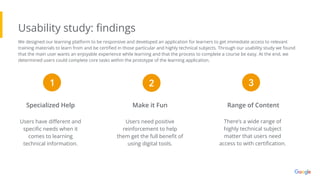 Usability study: ﬁndings
There’s a wide range of
highly technical subject
matter that users need
access to with certiﬁcation.
Range of Content
Make it Fun
Specialized Help
Users need positive
reinforcement to help
them get the full beneﬁt of
using digital tools.
Users have diﬀerent and
speciﬁc needs when it
comes to learning
technical information.
1 2 3
We designed our learning platform to be responsive and developed an application for learners to get immediate access to relevant
training materials to learn from and be certiﬁed in those particular and highly technical subjects. Through our usability study we found
that the main user wants an enjoyable experience while learning and that the process to complete a course be easy. At the end, we
determined users could complete core tasks within the prototype of the learning application.
 