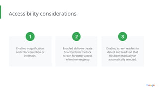 Accessibility considerations
Enabled magniﬁcation
and color correction or
inversion.
Enabled ability to create
Shortcut from the lock
screen for better access
when in emergency
1 2 3
Enabled screen readers to
detect and read text that
has been manually or
automatically selected.
 