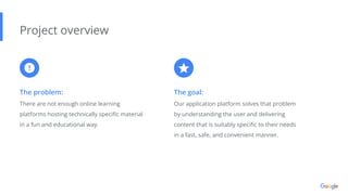 The problem:
There are not enough online learning
platforms hosting technically speciﬁc material
in a fun and educational way.
Project overview
The goal:
Our application platform solves that problem
by understanding the user and delivering
content that is suitably speciﬁc to their needs
in a fast, safe, and convenient manner.
 