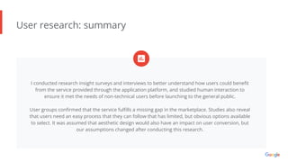 User research: summary
I conducted research insight surveys and interviews to better understand how users could beneﬁt
from the service provided through the application platform, and studied human interaction to
ensure it met the needs of non-technical users before launching to the general public.
User groups conﬁrmed that the service fulﬁlls a missing gap in the marketplace. Studies also reveal
that users need an easy process that they can follow that has limited, but obvious options available
to select. It was assumed that aesthetic design would also have an impact on user conversion, but
our assumptions changed after conducting this research.
 
