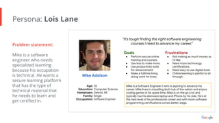 Persona: Lois Lane
Problem statement:
Mike is a software
engineer who needs
specialized learning
because his occupation
is technical. He wants a
secure learning platform
that has the type of
technical material that
he needs to learn and
get certiﬁed in.
 