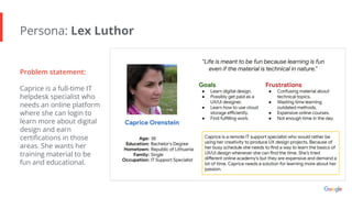 Persona: Lex Luthor
Problem statement:
Caprice is a full-time IT
helpdesk specialist who
needs an online platform
where she can login to
learn more about digital
design and earn
certiﬁcations in those
areas. She wants her
training material to be
fun and educational.
 