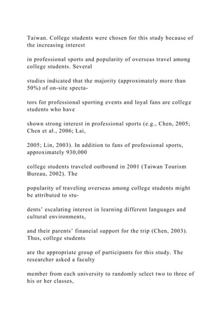 Taiwan. College students were chosen for this study because of
the increasing interest
in professional sports and popularity of overseas travel among
college students. Several
studies indicated that the majority (approximately more than
50%) of on-site specta-
tors for professional sporting events and loyal fans are college
students who have
shown strong interest in professional sports (e.g., Chen, 2005;
Chen et al., 2006; Lai,
2005; Lin, 2003). In addition to fans of professional sports,
approximately 930,000
college students traveled outbound in 2001 (Taiwan Tourism
Bureau, 2002). The
popularity of traveling overseas among college students might
be attributed to stu-
dents’ escalating interest in learning different languages and
cultural environments,
and their parents’ financial support for the trip (Chen, 2003).
Thus, college students
are the appropriate group of participants for this study. The
researcher asked a faculty
member from each university to randomly select two to three of
his or her classes,
 