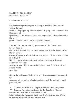 MATHIEU FOURNIER*
DOMINIC ROUX**
I. INTRODUCTION
Professional sports leagues make up a world of their own in
which the best
athletes, employed by various teams, display their talents before
thousands of
spectators. The National Hockey League (NHL) is undoubtedly
the most
popular professional sports league in Canada.
The NHL is composed of thirty teams, six in Canada and
twenty-four in
the United States1 that compete every year for the Stanley Cup,
the archetypal
dream of every professional hockey player. Since it was created
in 1917,2 the
NHL has grown into an industry that generates billions of
dollars in revenues,
which are shared by a handful of players and franchise owners
across North
America.
Given the billions of dollars involved from revenues generated
by
spectator ticket sales, television rights, and the sale of related
products, the
* Mathieu Fournier is a lawyer in the province of Quebec.
** Dominic Roux is a professor in the Faculty of Law at
Université Laval and a researcher at the
Inter-University Research Centre on Globalization and Work
(CRIMT). Research for this article was
 
