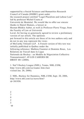supported by a Social Sciences and Humanities Research
Council of Canada (SSHRC) grant under
the research project entitled “Legal Pluralism and Labour Law”
led by professor Michel Coutu at
Université de Montréal. We would like to offer our sincere
thanks to Daniel Dumais, a lawyer at
Heenan Blaikie Aubut, as well as Professor Pierre Verge, from
the Faculty of Law at Université
Laval, for having so generously agreed to review a preliminary
version of our article. The opinions
put forward in this article are those of its two authors only and
do not in any way represent the views
of McCarthy Tétrault LLP. A French version of this text was
initially published in Québec under the
following reference: Mathieu Fournier et Dominic Roux, Les
Relations de Travail dans la Ligue
Nationale de Hockey : un Modèle de Négociation Collective
Transnationale?, 49 LES CAHIERS DE
DROIT 481 (2008).
1. Nat’l Hockey League (NHL), Teams, NHL.COM,
http://www.nhl.com/ice/teams/.htm (last
visited Jan. 20, 2008).
2. NHL, Hockey for Dummies, NHL.COM, Sept. 20, 2006,
http://www.nhl.com/ice/news/htm?
id=381958.
2
7
9
2
3
sp
 