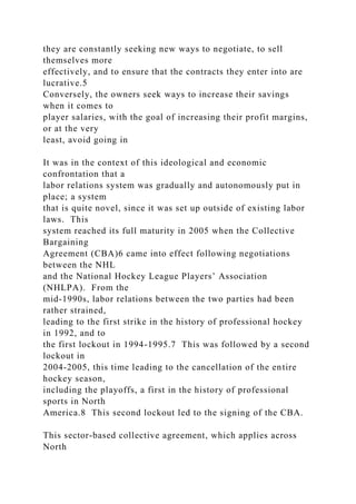they are constantly seeking new ways to negotiate, to sell
themselves more
effectively, and to ensure that the contracts they enter into are
lucrative.5
Conversely, the owners seek ways to increase their savings
when it comes to
player salaries, with the goal of increasing their profit margins,
or at the very
least, avoid going in
It was in the context of this ideological and economic
confrontation that a
labor relations system was gradually and autonomously put in
place; a system
that is quite novel, since it was set up outside of existing labor
laws. This
system reached its full maturity in 2005 when the Collective
Bargaining
Agreement (CBA)6 came into effect following negotiations
between the NHL
and the National Hockey League Players’ Association
(NHLPA). From the
mid-1990s, labor relations between the two parties had been
rather strained,
leading to the first strike in the history of professional hockey
in 1992, and to
the first lockout in 1994-1995.7 This was followed by a second
lockout in
2004-2005, this time leading to the cancellation of the entire
hockey season,
including the playoffs, a first in the history of professional
sports in North
America.8 This second lockout led to the signing of the CBA.
This sector-based collective agreement, which applies across
North
 