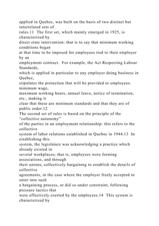 applied in Quebec, was built on the basis of two distinct but
interrelated sets of
rules.11 The first set, which mainly emerged in 1925, is
characterized by
direct state intervention: that is to say that minimum working
conditions began
at that time to be imposed for employees tied to their employer
by an
employment contract. For example, the Act Respecting Labour
Standards,
which is applied in particular to any employer doing business in
Quebec,
stipulates the protection that will be provided to employees:
minimum wage,
maximum working hours, annual leave, notice of termination,
etc., making it
clear that these are minimum standards and that they are of
public order.12
The second set of rules is based on the principle of the
“collective autonomy”
of the parties in an employment relationship: this refers to the
collective
system of labor relations established in Quebec in 1944.13 In
establishing this
system, the legislature was acknowledging a practice which
already existed in
several workplaces; that is, employees were forming
associations, and through
their unions, collectively bargaining to establish the details of
collective
agreements, in the case where the employer freely accepted to
enter into such
a bargaining process, or did so under constraint, following
pressure tactics that
were effectively exerted by the employees.14 This system is
characterized by
 