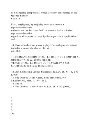 some specific components, which are now consecrated in the
Quebec Labour
Code.15
First, employees, by majority vote, can choose a
representative—the
union—that can be “certified” to become their exclusive
representative with
regard to all aspects covered by the negotiation, application,
and
10. Except in the case where a player’s employment contract
includes a non-trade clause. Id. at
art. 11.8.
11. FERNAND MORIN ET AL., LE DROIT DE L’EMPLOI AU
QUÉBEC 77 (3d ed. 2006); PIERRE
VERGE ET AL., LE DROIT DU TRAVAIL PAR SES
SOURCES 29 (Editions Thémis 2006).
12. Act Respecting Labour Standards, R.S.Q., ch. N.1-1, § 93
(2009).
13. See Quebec Leads Again, THE SHAWINIGAN
STANDARD, Mar. 1, 1944, at 2.
14. See id.
15. See Quebec Labour Code, R.S.Q., ch. C-27 (2009).
2
7
9
2
3
sp
 