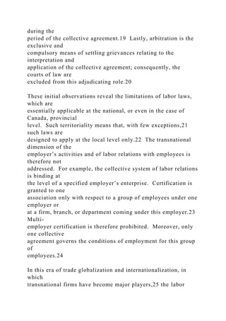 during the
period of the collective agreement.19 Lastly, arbitration is the
exclusive and
compulsory means of settling grievances relating to the
interpretation and
application of the collective agreement; consequently, the
courts of law are
excluded from this adjudicating role.20
These initial observations reveal the limitations of labor laws,
which are
essentially applicable at the national, or even in the case of
Canada, provincial
level. Such territoriality means that, with few exceptions,21
such laws are
designed to apply at the local level only.22 The transnational
dimension of the
employer’s activities and of labor relations with employees is
therefore not
addressed. For example, the collective system of labor relations
is binding at
the level of a specified employer’s enterprise. Certification is
granted to one
association only with respect to a group of employees under one
employer or
at a firm, branch, or department coming under this employer.23
Multi-
employer certification is therefore prohibited. Moreover, only
one collective
agreement governs the conditions of employment for this group
of
employees.24
In this era of trade globalization and internationalization, in
which
transnational firms have become major players,25 the labor
 