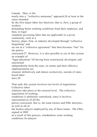 Canada. Thus, it fits
neatly into a “collective autonomy” approach,26 at least in the
sense intended
by the first major labor law theorists; that is, first, a group of
workers
demanding better working conditions from their employer, and
then, to legal
standards governing labor that are applicable to a given
community, such as a
factory, plant, firm, or industry developed through “collective
bargaining” and
set out in a “collective agreement” that then becomes “law” for
the parties
concerned.27 However, it is also possible to see in this system
an example of
“legal pluralism:”28 having been constructed, developed, and
sanctioned
independently from the state, its norms and their effective
implementation are
situated, definitively and almost exclusively, outside of state-
based labor
laws.29
That said, this system involves two levels of negotiation.
Collective labor
relations take place at the sectoral level. The collective
negotiation of working
conditions is definitely centralized, since it involves
representatives of all the
parties concerned, that is, the team owners and NHL directors,
as well as all of
the hockey players employed by any of these teams. The CBA,
signed in 2005
as a result of this process, standardizes some working
conditions for players
 