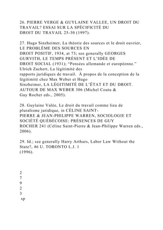26. PIERRE VERGE & GUYLAINE VALLEE, UN DROIT DU
TRAVAIL? ESSAI SUR LA SPÉCIFICITÉ DU
DROIT DU TRAVAIL 25-30 (1997).
27. Hugo Sinzheimer, La théorie des sources et le droit ouvrier,
LE PROBLÈME DES SOURCES EN
DROIT POSITIF, 1934, at 73; see generally GEORGES
GURVITH, LE TEMPS PRÉSENT ET L’IDÉE DE
DROIT SOCIAL (1931); “Pensées allemande et européenne.”
Ulrich Zachert, La légitimité des
rapports juridiques de travail. À propos de la conception de la
légitimité chez Max Weber et Hugo
Sinzheimer, LA LÉGITIMITÉ DE L’ÊTAT ET DU DROIT.
AUTOUR DE MAX WEBER 306 (Michel Coutu &
Guy Rocher eds., 2005).
28. Guylaine Valée, Le droit du travail comme lieu de
pluralisme juridique, in CÉLINE SAINT-
PIERRE & JEAN-PHILIPPE WARREN, SOCIOLOGIE ET
SOCIÉTÉ QUÉBÉCOISE: PRÉSENCES DE GUY
ROCHER 241 (Céline Saint-Pierre & Jean-Philippe Warren eds.,
2006).
29. Id.; see generally Harry Arthurs, Labor Law Without the
State?, 46 U. TORONTO L.J. 1
(1996).
2
7
9
2
3
sp
 