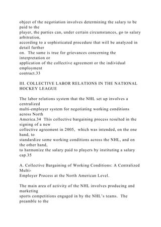 object of the negotiation involves determining the salary to be
paid to the
player, the parties can, under certain circumstances, go to salary
arbitration,
according to a sophisticated procedure that will be analyzed in
detail further
on. The same is true for grievances concerning the
interpretation or
application of the collective agreement or the individual
employment
contract.33
III. COLLECTIVE LABOR RELATIONS IN THE NATIONAL
HOCKEY LEAGUE
The labor relations system that the NHL set up involves a
centralized
multi-employer system for negotiating working conditions
across North
America.34 This collective bargaining process resulted in the
signing of a new
collective agreement in 2005, which was intended, on the one
hand, to
standardize some working conditions across the NHL, and on
the other hand,
to harmonize the salary paid to players by instituting a salary
cap.35
A. Collective Bargaining of Working Conditions: A Centralized
Multi-
Employer Process at the North American Level.
The main area of activity of the NHL involves producing and
marketing
sports competitions engaged in by the NHL’s teams. The
preamble to the
 